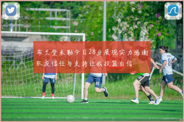 布兰登米勒今日28分展现实力感谢队友信任与支持让我投篮自信