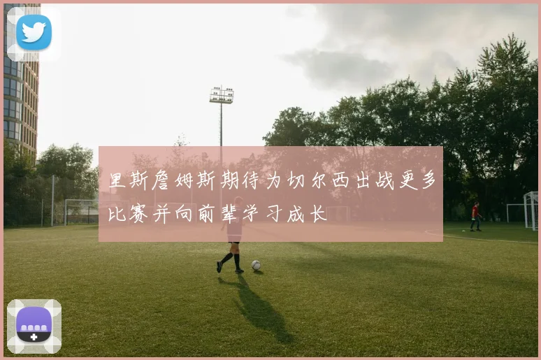 里斯詹姆斯期待为切尔西出战更多比赛并向前辈学习成长