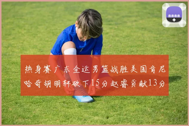 热身赛广东全运男篮战胜美国肯尼哈奇胡明轩砍下15分赵睿贡献13分