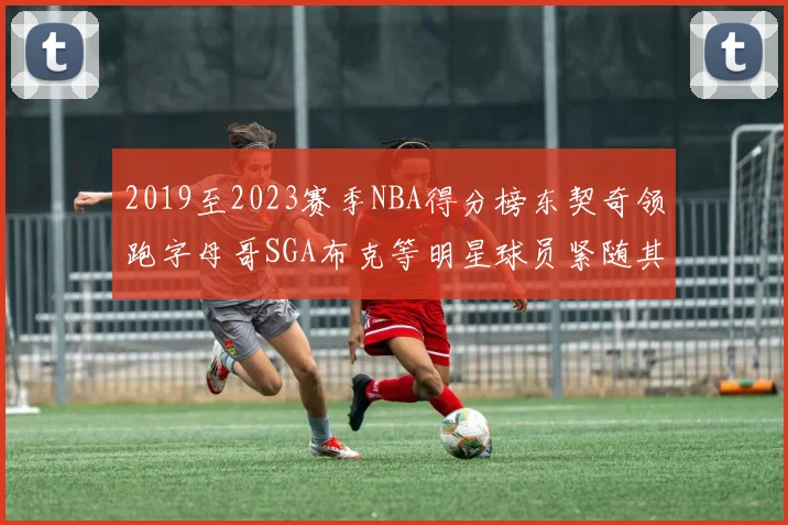2019至2023赛季NBA得分榜东契奇领跑字母哥SGA布克等明星球员紧随其后
