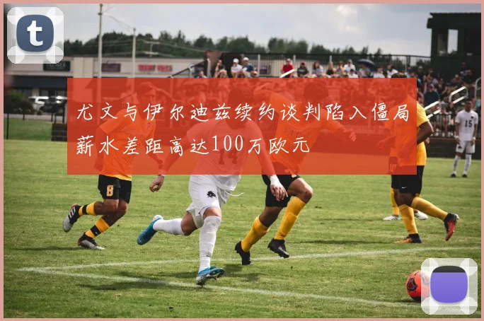 尤文与伊尔迪兹续约谈判陷入僵局薪水差距高达100万欧元