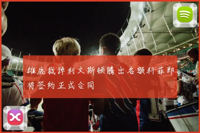雄鹿裁掉利文斯顿腾出名额科菲即将签约正式合同