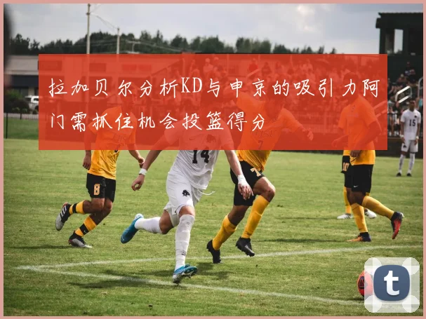 拉加贝尔分析KD与申京的吸引力阿门需抓住机会投篮得分