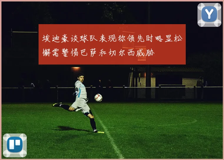 埃迪豪谈球队表现称领先时略显松懈需警惕巴萨和切尔西威胁