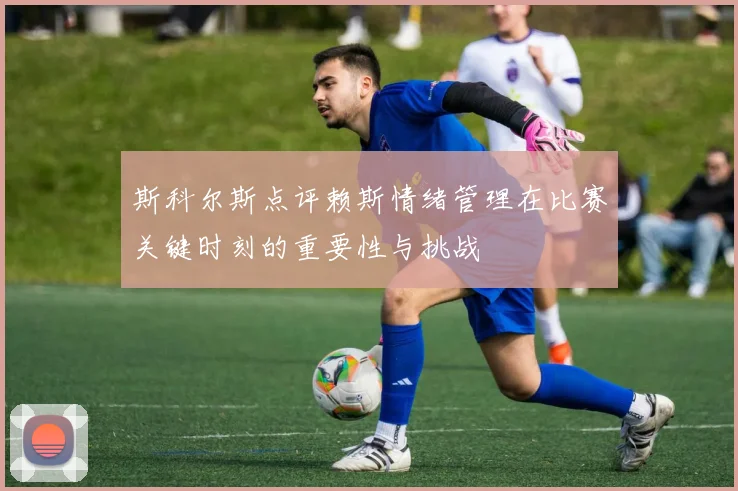 斯科尔斯点评赖斯情绪管理在比赛关键时刻的重要性与挑战