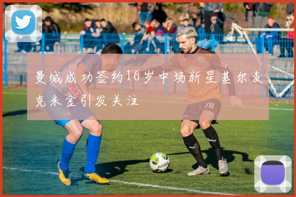 曼城成功签约16岁中场新星基尔麦克米金引发关注