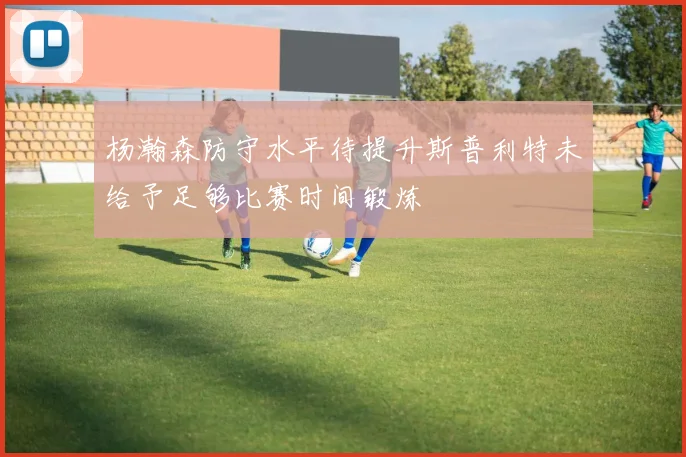 杨瀚森防守水平待提升斯普利特未给予足够比赛时间锻炼