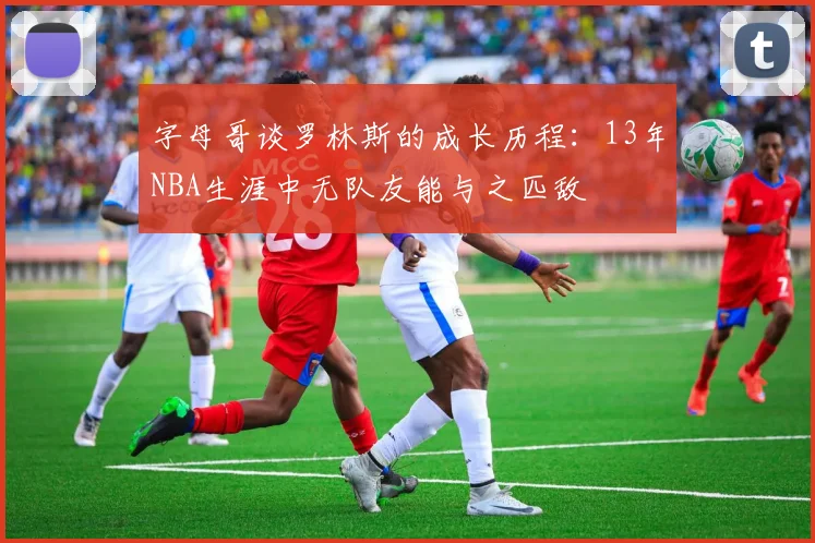 字母哥谈罗林斯的成长历程：13年NBA生涯中无队友能与之匹敌