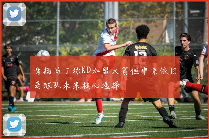 肯扬马丁称KD加盟火箭但申京依旧是球队未来核心选择