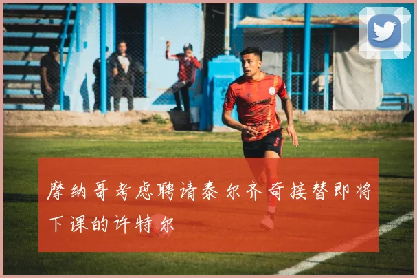 摩纳哥考虑聘请泰尔齐奇接替即将下课的许特尔