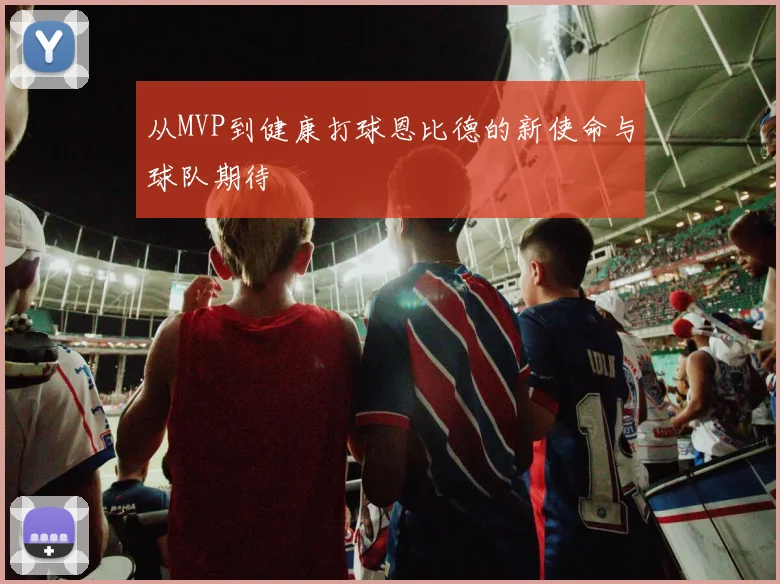 从MVP到健康打球恩比德的新使命与球队期待