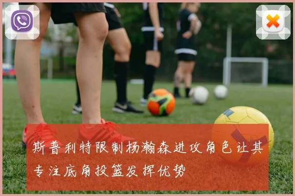 斯普利特限制杨瀚森进攻角色让其专注底角投篮发挥优势