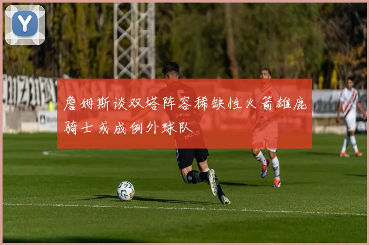 詹姆斯谈双塔阵容稀缺性火箭雄鹿骑士或成例外球队