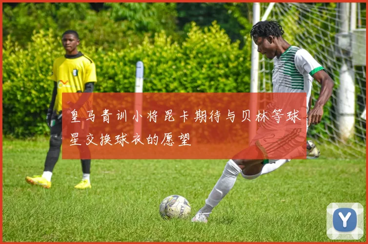 皇马青训小将昆卡期待与贝林等球星交换球衣的愿望
