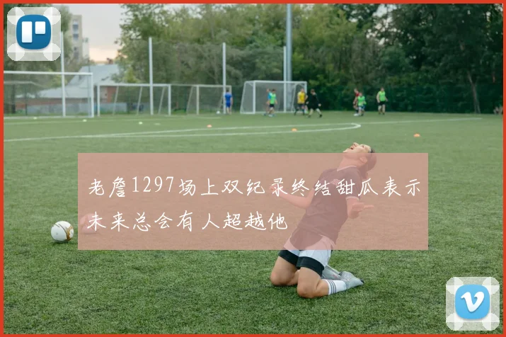 老詹1297场上双纪录终结甜瓜表示未来总会有人超越他