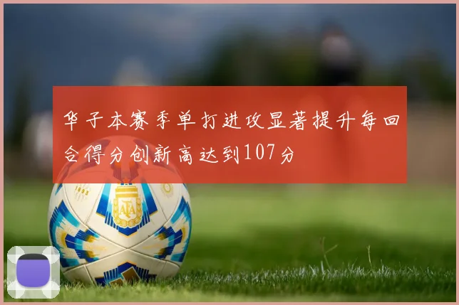华子本赛季单打进攻显著提升每回合得分创新高达到107分