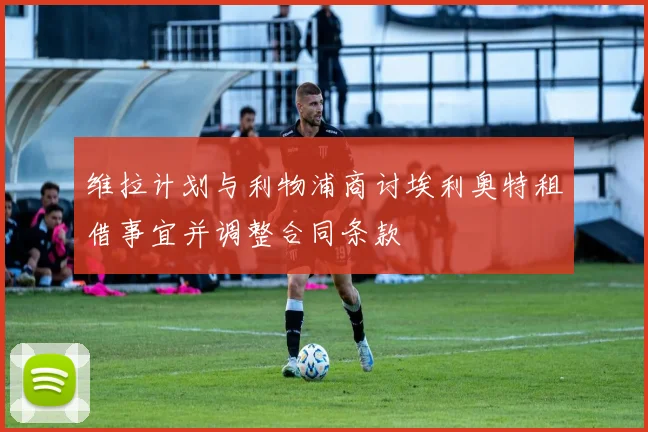 维拉计划与利物浦商讨埃利奥特租借事宜并调整合同条款