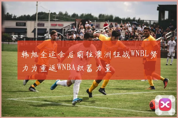 韩旭全运会后前往澳洲征战WNBL努力为重返WNBA积蓄力量