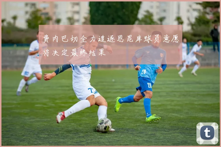 费内巴切全力追逐恩昆库球员意愿将决定最终结果