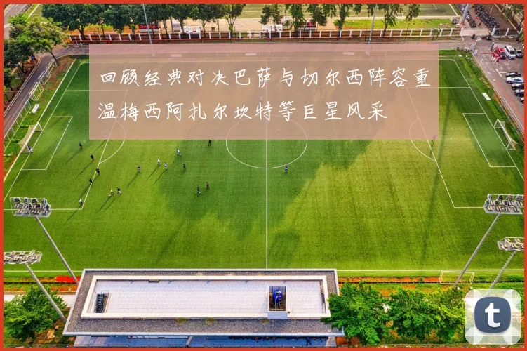 回顾经典对决巴萨与切尔西阵容重温梅西阿扎尔坎特等巨星风采